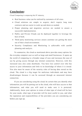 29 | P a g e
Cloud
Computing
Conclusion:
Cloud Computing is outpacing the IT industry.
 Real business value can be realized by customers of all sizes.
 Cloud solutions are simple to acquire, don’t require long term
contracts and are easier to scale up and down as needed.
 Proper planning and migration services are needed to ensure a
successful implementation.
 Public and Private Clouds can be deployed together to leverage the
best of both.
 Third party monitoring services ensure customer are getting the most
out of their cloud environment.
 Security Compliance and Monitoring is achievable with careful
planning and analysis.
To summarize, the cloud as mentioned above provides man y options for
the everyday computer user as well as large and small businesses. It opens up
the world of computing to a broader range of uses and increases the ease of
use by giving access through any internet connection. However, with this
increased ease also come drawbacks. You have less control over who has
access to your information and little to no knowledge of where it is stored.
You also must be aware of the security risks of having data stored on the
cloud. The cloud is a big target for malicious individuals and may have
disadvantages because it can be accessed through an unsecured internet
connection.
If you are considering using the cloud, be certain that you identify what
information you will be putting out in the cloud, who will have access to that
information, and what you will need to make sure it is protected.
Additionally, know your options in terms of what type of cloud will be best
for your needs, what type of provider will be most useful to you, and what
the reputation and responsibilities of the providers you are considering are
before you sign up.
 