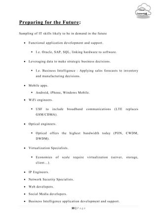 30 | P a g e
Cloud
Computing
Preparing for the Future:
Sampling of IT skills likely to be in demand in the future
 Functional application development and support.
 I.e. Oracle, SAP, SQL, linking hardware to software.
 Leveraging data to make strategic business decisions.
 I.e. Business Intelligence : Applying sales forecasts to inventory
and manufacturing decisions.
 Mobile apps.
 Android, iPhone, Windows Mobile.
 WiFi engineers.
 USF to include broadband communications (LTE replaces
GSM/CDMA).
 Optical engineers.
 Optical offers the highest bandwidth today (PON, CWDM,
DWDM).
 Virtualization Specialists.
 Economies of scale require virtualization (server, storage,
client…).
 IP Engineers.
 Network Security Specialists.
 Web developers.
 Social Media developers.
 Business Intelligence application development and support.
 