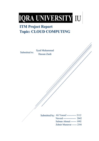 ITM Project Report
Topic: CLOUD COMPUTING
Syed Muhammad
Hassan Zaidi
Submitted to:
Submitted by: Ali Yousuf ------------ 2112
Naveed ---------------- 2042
Salman Ahmed ------- 1992
Zubair Munawar ------ 2541
 