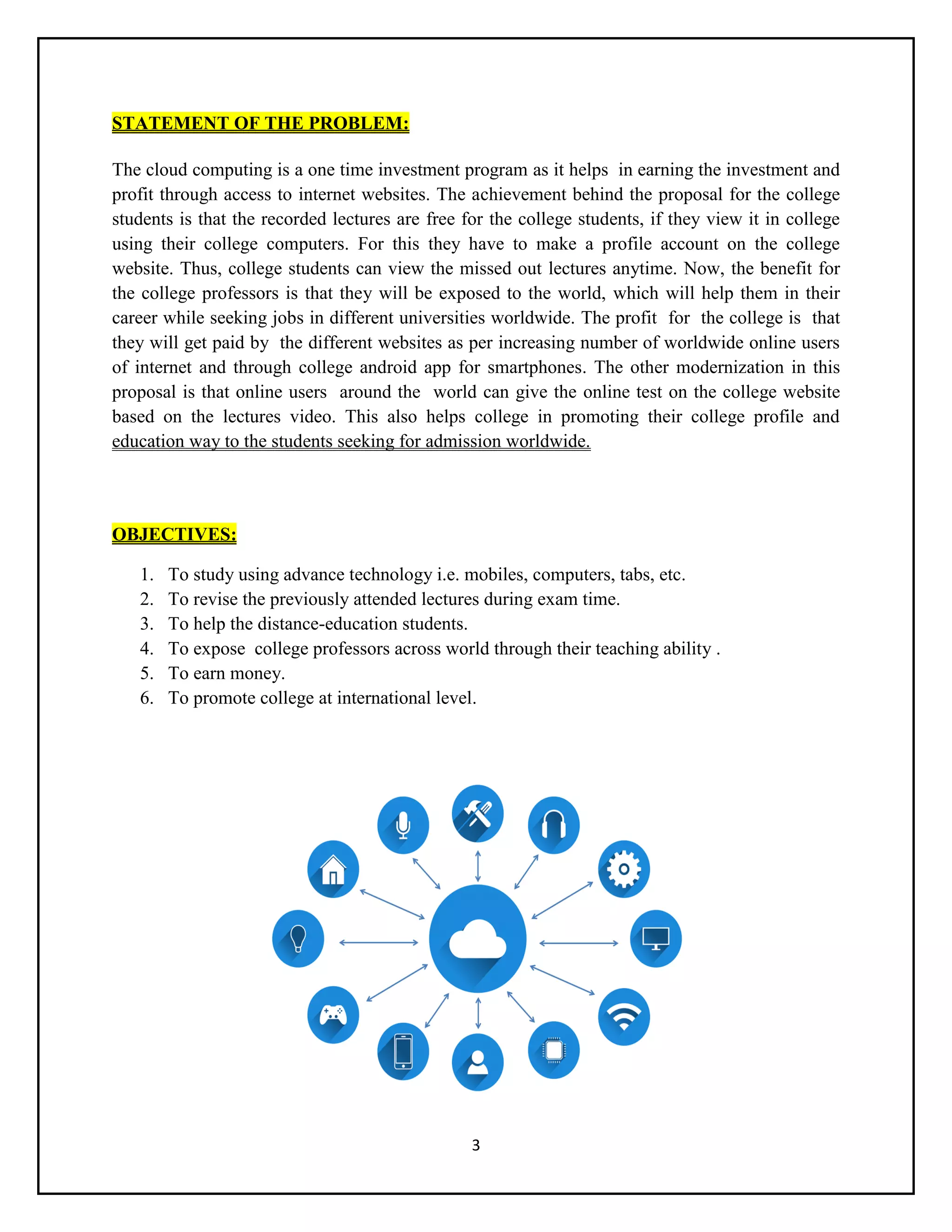 3
STATEMENT OF THE PROBLEM:
The cloud computing is a one time investment program as it helps in earning the investment and
profit through access to internet websites. The achievement behind the proposal for the college
students is that the recorded lectures are free for the college students, if they view it in college
using their college computers. For this they have to make a profile account on the college
website. Thus, college students can view the missed out lectures anytime. Now, the benefit for
the college professors is that they will be exposed to the world, which will help them in their
career while seeking jobs in different universities worldwide. The profit for the college is that
they will get paid by the different websites as per increasing number of worldwide online users
of internet and through college android app for smartphones. The other modernization in this
proposal is that online users around the world can give the online test on the college website
based on the lectures video. This also helps college in promoting their college profile and
education way to the students seeking for admission worldwide.
OBJECTIVES:
1. To study using advance technology i.e. mobiles, computers, tabs, etc.
2. To revise the previously attended lectures during exam time.
3. To help the distance-education students.
4. To expose college professors across world through their teaching ability .
5. To earn money.
6. To promote college at international level.
 