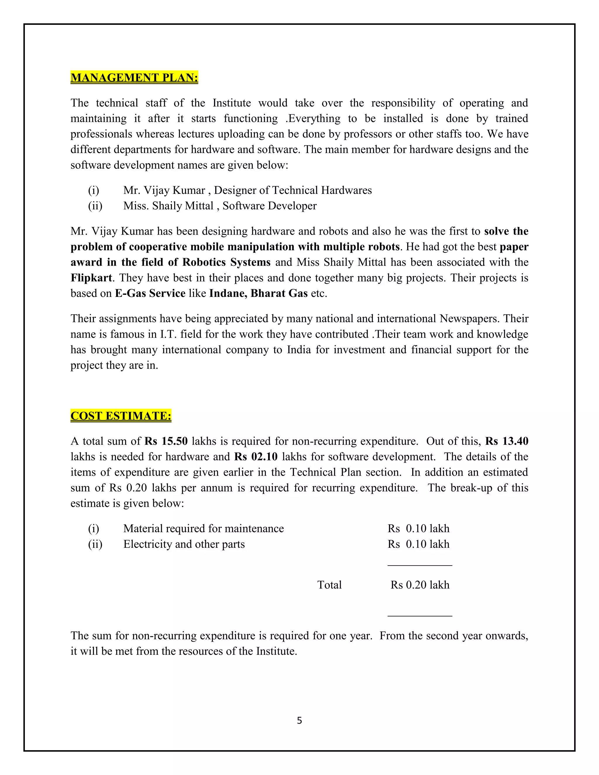 5
MANAGEMENT PLAN:
The technical staff of the Institute would take over the responsibility of operating and
maintaining it after it starts functioning .Everything to be installed is done by trained
professionals whereas lectures uploading can be done by professors or other staffs too. We have
different departments for hardware and software. The main member for hardware designs and the
software development names are given below:
(i) Mr. Vijay Kumar , Designer of Technical Hardwares
(ii) Miss. Shaily Mittal , Software Developer
Mr. Vijay Kumar has been designing hardware and robots and also he was the first to solve the
problem of cooperative mobile manipulation with multiple robots. He had got the best paper
award in the field of Robotics Systems and Miss Shaily Mittal has been associated with the
Flipkart. They have best in their places and done together many big projects. Their projects is
based on E-Gas Service like Indane, Bharat Gas etc.
Their assignments have being appreciated by many national and international Newspapers. Their
name is famous in I.T. field for the work they have contributed .Their team work and knowledge
has brought many international company to India for investment and financial support for the
project they are in.
COST ESTIMATE:
A total sum of Rs 15.50 lakhs is required for non-recurring expenditure. Out of this, Rs 13.40
lakhs is needed for hardware and Rs 02.10 lakhs for software development. The details of the
items of expenditure are given earlier in the Technical Plan section. In addition an estimated
sum of Rs 0.20 lakhs per annum is required for recurring expenditure. The break-up of this
estimate is given below:
(i) Material required for maintenance Rs 0.10 lakh
(ii) Electricity and other parts Rs 0.10 lakh
___________
Total Rs 0.20 lakh
___________
The sum for non-recurring expenditure is required for one year. From the second year onwards,
it will be met from the resources of the Institute.
 