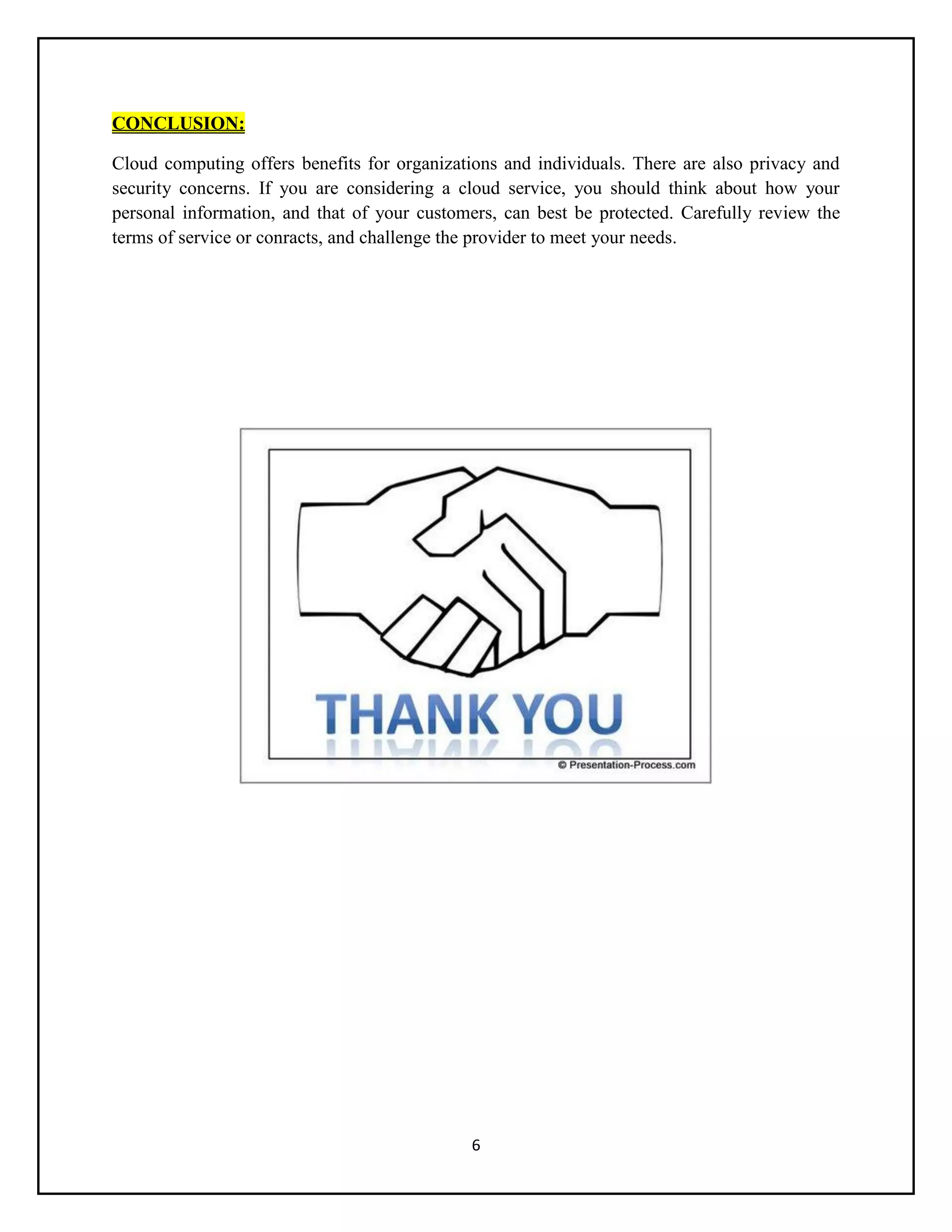 6
CONCLUSION:
Cloud computing offers benefits for organizations and individuals. There are also privacy and
security concerns. If you are considering a cloud service, you should think about how your
personal information, and that of your customers, can best be protected. Carefully review the
terms of service or conracts, and challenge the provider to meet your needs.
 