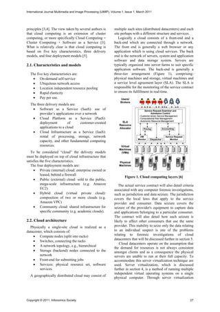International Journal Multimedia and Image Processing (IJMIP), Volume 1, Issue 1, March 2011




principles [3,4]. The view taken by several authors is          multiple such sites (distributed datacenters) and each
that cloud computing is an extension of cluster                 site perhaps with a different structure and services.
computing, or more specifically Cloud Computing =                  Logically a cloud consists of a front-end and a
Cluster Computing + Software as a Service [3].                  back-end which are connected through a network.
What is relatively clear is that cloud computing is             The front end is generally a web browser or any
based on five key characteristics, three delivery               application which is using cloud services. The back
models, and four deployment models [5].                         end is the network of servers, system and application
                                                                software and data storage system. Servers are
2.1. Characteristics and models                                 typically organized into server farms to suit specific
                                                                application software. The back-end is generally a
  The five key characteristics are:                             three-tier arrangement (Figure 1), comprising:
    On-demand self-service                                     physical machines and storage, virtual machines and
    Ubiquitous network access                                  a service level agreement layer (SLA). The SLA is
    Location independent resource pooling                      responsible for the monitoring of the service contract
    Rapid elasticity                                           to ensure its fulfillment in real-time.
    Pay per use.
  The three delivery models are:
    Software as a Service (SaaS): use of
        provider’s applications over a network
    Cloud Platform as a Service (PaaS):
        deployment          of     customer-created
        applications to a cloud
    Cloud Infrastructure as a Service (IaaS):
        rental of processing, storage, network
        capacity, and other fundamental computing
        resources.
   To be considered “cloud” the delivery models
must be deployed on top of cloud infrastructure that
satisfies the five characteristics.
   The four deployment models are:
      Private (internal) cloud: enterprise owned or
          leased, behind a firewall
                                                                        Figure 1. Cloud computing layers [6]
      Public (external) cloud: sold to the public,
          mega-scale infrastructure (e.g. Amazon                   The actual service contract will also detail criteria
          EC2)                                                  associated with any computer forensic investigations,
      Hybrid cloud (virtual private cloud):                    such as jurisdiction and data seizure. The jurisdiction
          composition of two or more clouds (e.g.               covers the local laws that apply to the service
          Amazon VPC)                                           provider and consumer. Data seizure covers the
      Community cloud: shared infrastructure for               seizure of the provider's equipment to capture data
          specific community (e.g. academic clouds).            and applications belonging to a particular consumer.
                                                                The contract will also detail how such seizure is
2.2. Cloud architecture                                         likely to affect other consumers that use the same
  Physically a single-site cloud is realized as a               provider. This inability to seize only the data relating
datacenter, which consists of:                                  to an individual suspect is one of the problems
     Compute nodes (split into racks)                          relating to forensic investigations of cloud
                                                                datacenters that will be discussed further in section 5.
     Switches, connecting the racks
                                                                   Cloud datacenters operate on the assumption that
     A network topology, e.g., hierarchical
                                                                the demand for resources is not always consistent
     Storage (backend) nodes connected to the                  amongst clients and as a consequence the physical
         network                                                servers are unable to run at their full capacity. To
     Front-end for submitting jobs                             accommodate this server virtualization technique are
     Services: physical resource set, software                 used. Server virtualization, which is discussed
         services.                                              further in section 4, is a method of running multiple
                                                                independent virtual operating systems on a single
  A geographically distributed cloud may consist of
                                                                physical computer. Through server virtualization




Copyright © 2011, Infonomics Society                                                                                 27
 