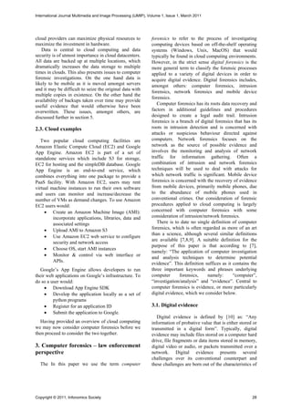 International Journal Multimedia and Image Processing (IJMIP), Volume 1, Issue 1, March 2011




cloud providers can maximize physical resources to              forensics to refer to the process of investigating
maximize the investment in hardware.                            computing devices based on off-the-shelf operating
   Data is central to cloud computing and data                  systems (Windows, Unix, MacOS) that would
security is of utmost importance in cloud datacenters.          typically be found in cloud computing environments.
All data are backed up at multiple locations, which             However, in the strict sense digital forensics is the
dramatically increases the data storage to multiple             more general term to classify the forensic processes
times in clouds. This also presents issues to computer          applied to a variety of digital devices in order to
forensic investigations. On the one hand data is                acquire digital evidence. Digital forensics includes,
likely to be mobile as it is moved amongst servers              amongst others: computer forensics, intrusion
and it may be difficult to seize the original data with
                                                                forensics, network forensics and mobile device
multiple copies in existence. On the other hand the
                                                                forensics.
availability of backups taken over time may provide
                                                                   Computer forensics has its roots data recovery and
useful evidence that would otherwise have been
overwritten. These issues, amongst others, are                  factors in additional guidelines and procedures
discussed further in section 5.                                 designed to create a legal audit trail. Intrusion
                                                                forensics is a branch of digital forensics that has its
2.3. Cloud examples                                             roots in intrusion detection and is concerned with
                                                                attacks or suspicious behaviour directed against
   Two popular cloud computing facilities are                   computers. Network forensics focuses on the
Amazon Elastic Compute Cloud (EC2) and Google                   network as the source of possible evidence and
App Engine. Amazon EC2 is part of a set of                      involves the monitoring and analysis of network
standalone services which include S3 for storage,               traffic for information gathering. Often a
EC2 for hosting and the simpleDB database. Google               combination of intrusion and network forensics
App Engine is an end-to-end service, which                      techniques will be used to deal with attacks for
combines everything into one package to provide a               which network traffic is significant. Mobile device
PaaS facility. With Amazon EC2, users may rent                  forensics is concerned with the recovery of evidence
virtual machine instances to run their own software             from mobile devices, primarily mobile phones, due
and users can monitor and increase/decrease the                 to the abundance of mobile phones used in
number of VMs as demand changes. To use Amazon                  conventional crimes. Our consideration of forensic
EC2 users would:                                                procedures applied to cloud computing is largely
      Create an Amazon Machine Image (AMI):                    concerned with computer forensics with some
         incorporate applications, libraries, data and          consideration of intrusion/network forensics.
         associated settings                                       There is to date no single definition of computer
      Upload AMI to Amazon S3                                  forensics, which is often regarded as more of an art
                                                                than a science, although several similar definitions
      Use Amazon EC2 web service to configure
                                                                are available [7,8,9]. A suitable definition for the
         security and network access
                                                                purpose of this paper is that according to [7],
      Choose OS, start AMI instances
                                                                namely: “The application of computer investigation
      Monitor & control via web interface or
                                                                and analysis techniques to determine potential
         APIs.
                                                                evidence”. This definition suffices as it contains the
   Google’s App Engine allows developers to run                 three important keywords and phrases underlying
their web applications on Google’s infrastructure. To           computer       forensics,    namely:      “computer”,
do so a user would:                                             “investigation/analysis” and “evidence”. Central to
      Download App Engine SDK                                  computer forensics is evidence, or more particularly
      Develop the application locally as a set of              digital evidence, which we consider below.
         python programs
      Register for an application ID                           3.1. Digital evidence
      Submit the application to Google.
                                                                   Digital evidence is defined by [10] as: “Any
   Having provided an overview of cloud computing               information of probative value that is either stored or
we may now consider computer forensics before we                transmitted in a digital form”. Typically, digital
then proceed to consider the two together.                      evidence may include files stored on a computer hard
                                                                drive, file fragments or data items stored in memory,
3. Computer forensics – law enforcement                         digital video or audio, or packets transmitted over a
perspective                                                     network. Digital evidence presents several
                                                                challenges over its conventional counterpart and
  The In this paper we use the term computer                    these challenges are born out of the characteristics of




Copyright © 2011, Infonomics Society                                                                                28
 