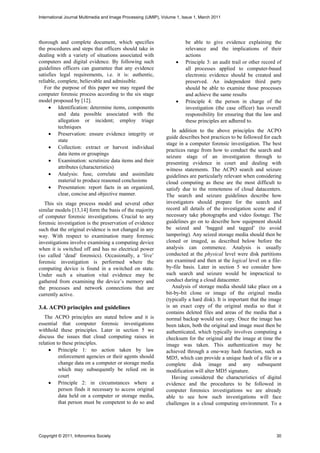 International Journal Multimedia and Image Processing (IJMIP), Volume 1, Issue 1, March 2011




thorough and complete document, which specifies                           be able to give evidence explaining the
the procedures and steps that officers should take in                     relevance and the implications of their
dealing with a variety of situations associated with                      actions
computers and digital evidence. By following such                        Principle 3: an audit trail or other record of
guidelines officers can guarantee that any evidence                       all processes applied to computer-based
satisfies legal requirements, i.e. it is: authentic,                      electronic evidence should be created and
reliable, complete, believable and admissible.                            preserved. An independent third party
   For the purpose of this paper we may regard the                        should be able to examine those processes
computer forensic process according to the six stage                      and achieve the same results
model proposed by [12].                                                  Principle 4: the person in charge of the
      Identification: determine items, components                        investigation (the case officer) has overall
          and data possible associated with the                           responsibility for ensuring that the law and
          allegation or incident; employ triage                           these principles are adhered to.
          techniques
                                                                   In addition to the above principles the ACPO
      Preservation: ensure evidence integrity or
                                                                guide describes best practices to be followed for each
          state
                                                                stage in a computer forensic investigation. The best
      Collection: extract or harvest individual
                                                                practices range from how to conduct the search and
          data items or groupings
                                                                seizure stage of an investigation through to
      Examination: scrutinize data items and their             presenting evidence in court and dealing with
          attributes (characteristics)                          witness statements. The ACPO search and seizure
      Analysis: fuse, correlate and assimilate                 guidelines are particularly relevant when considering
          material to produce reasoned conclusions              cloud computing as these are the most difficult to
      Presentation: report facts in an organized,              satisfy due to the remoteness of cloud datacenters.
          clear, concise and objective manner.                  The search and seizure guidelines describe how
   This six stage process model and several other               investigators should prepare for the search and
similar models [13,14] form the basis of the majority           record all details of the investigation scene and if
of computer forensic investigations. Crucial to any             necessary take photographs and video footage. The
forensic investigation is the preservation of evidence          guidelines go on to describe how equipment should
such that the original evidence is not changed in any           be seized and ‘bagged and tagged’ (to avoid
way. With respect to examination many forensic                  tampering). Any seized storage media should then be
investigations involve examining a computing device             cloned or imaged, as described below before the
when it is switched off and has no electrical power             analysis can commence. Analysis is usually
(so called ‘dead’ forensics). Occasionally, a ‘live’            conducted at the physical level were disk partitions
forensic investigation is performed where the                   are examined and then at the logical level on a file-
computing device is found in a switched on state.               by-file basis. Later in section 5 we consider how
Under such a situation vital evidence may be                    such search and seizure would be impractical to
gathered from examining the device’s memory and                 conduct during a cloud datacenter.
the processes and network connections that are                     Analysis of storage media should take place on a
currently active.                                               bit-by-bit clone or image of the original media
                                                                (typically a hard disk). It is important that the image
3.4. ACPO principles and guidelines                             is an exact copy of the original media so that it
                                                                contains deleted files and areas of the media that a
   The ACPO principles are stated below and it is               normal backup would not copy. Once the image has
essential that computer forensic investigations                 been taken, both the original and image must then be
withhold these principles. Later in section 5 we                authenticated, which typically involves computing a
discuss the issues that cloud computing raises in               checksum for the original and the image at time the
relation to these principles.                                   image was taken. This authentication may be
      Principle 1: no action taken by law                      achieved through a one-way hash function, such as
          enforcement agencies or their agents should           MD5, which can provide a unique hash of a file or a
          change data on a computer or storage media            complete disk image and any subsequent
          which may subsequently be relied on in                modification will alter MD5 signature.
          court                                                    Having considered the characteristics of digital
      Principle 2: in circumstances where a                    evidence and the procedures to be followed in
          person finds it necessary to access original          computer forensics investigations we are already
          data held on a computer or storage media,             able to see how such investigations will face
          that person must be competent to do so and            challenges in a cloud computing environment. To a




Copyright © 2011, Infonomics Society                                                                                 30
 