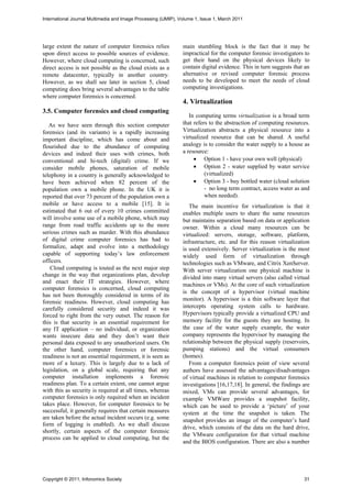 International Journal Multimedia and Image Processing (IJMIP), Volume 1, Issue 1, March 2011




large extent the nature of computer forensics relies            main stumbling block is the fact that it may be
upon direct access to possible sources of evidence.             impractical for the computer forensic investigators to
However, where cloud computing is concerned, such               get their hand on the physical devices likely to
direct access is not possible as the cloud exists as a          contain digital evidence. This in turn suggests that an
remote datacenter, typically in another country.                alternative or revised computer forensic process
However, as we shall see later in section 5, cloud              needs to be developed to meet the needs of cloud
computing does bring several advantages to the table            computing investigations.
where computer forensics is concerned.
                                                                4. Virtualization
3.5. Computer forensics and cloud computing
                                                                   In computing terms virtualization is a broad term
   As we have seen through this section computer                that refers to the abstraction of computing resources.
forensics (and its variants) is a rapidly increasing            Virtualization abstracts a physical resource into a
important discipline, which has come about and                  virtualized resource that can be shared. A useful
flourished due to the abundance of computing                    analogy is to consider the water supply to a house as
devices and indeed their uses with crimes, both                 a resource:
conventional and hi-tech (digital) crime. If we                       Option 1 - have your own well (physical)
consider mobile phones, saturation of mobile                          Option 2 - water supplied by water service
telephony in a country is generally acknowledged to                       (virtualized)
have been achieved when 82 percent of the                             Option 3 - buy bottled water (cloud solution
population own a mobile phone. In the UK it is                            - no long term contract, access water as and
reported that over 73 percent of the population own a                     when needed).
mobile or have access to a mobile [15]. It is                      The main incentive for virtualization is that it
estimated that 6 out of every 10 crimes committed               enables multiple users to share the same resources
will involve some use of a mobile phone, which may              but maintains separation based on data or application
range from road traffic accidents up to the more                owner. Within a cloud many resources can be
serious crimes such as murder. With this abundance              virtualized: servers, storage, software, platform,
of digital crime computer forensics has had to                  infrastructure, etc. and for this reason virtualization
formalize, adapt and evolve into a methodology                  is used extensively. Server virtualization is the most
capable of supporting today’s law enforcement                   widely used form of virtualization through
officers.                                                       technologies such as VMware, and Citrix XenServer.
    Cloud computing is touted as the next major step            With server virtualization one physical machine is
change in the way that organizations plan, develop              divided into many virtual servers (also called virtual
and enact their IT strategies. However, where
                                                                machines or VMs). At the core of such virtualization
computer forensics is concerned, cloud computing
                                                                is the concept of a hypervisor (virtual machine
has not been thoroughly considered in terms of its
                                                                monitor). A hypervisor is a thin software layer that
forensic readiness. However, cloud computing has
carefully considered security and indeed it was                 intercepts operating system calls to hardware.
forced to right from the very outset. The reason for            Hypervisors typically provide a virtualized CPU and
this is that security is an essential requirement for           memory facility for the guests they are hosting. In
any IT application – no individual, or organization             the case of the water supply example, the water
wants insecure data and they don’t want their                   company represents the hypervisor by managing the
personal data exposed to any unauthorized users. On             relationship between the physical supply (reservoirs,
the other hand, computer forensics or forensic                  pumping stations) and the virtual consumers
readiness is not an essential requirement, it is seen as        (homes).
more of a luxury. This is largely due to a lack of                 From a computer forensics point of view several
legislation, on a global scale, requiring that any              authors have assessed the advantages/disadvantages
computer installation implements a forensic                     of virtual machines in relation to computer forensics
readiness plan. To a certain extent, one cannot argue           investigations [16,17,18]. In general, the findings are
with this as security is required at all times, whereas         mixed, VMs can provide several advantages, for
computer forensics is only required when an incident            example VMWare provides a snapshot facility,
takes place. However, for computer forensics to be              which can be used to provide a ‘picture’ of your
successful, it generally requires that certain measures         system at the time the snapshot is taken. The
are taken before the actual incident occurs (e.g. some          snapshot provides an image of the computer’s hard
form of logging is enabled). As we shall discuss
                                                                drive, which consists of the data on the hard drive,
shortly, certain aspects of the computer forensic
                                                                the VMware configuration for that virtual machine
process can be applied to cloud computing, but the
                                                                and the BIOS configuration. There are also a number




Copyright © 2011, Infonomics Society                                                                                31
 