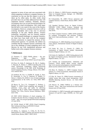 International Journal Multimedia and Image Processing (IJMIP), Volume 1, Issue 1, March 2011




argument in terms of pros and cons associated with              [8] Li, X., Seberry, J., (2003) Forensic computing, Lecture
cloud computing in relation to computer forensics. In           Notes in Computer Science, Springer, vol. 2904/2003,
conclusion we can say that this impact is yet to be             ISBN: 978-3-540-20609-5.
taken up by either party. In other words cloud
                                                                [9] Caloyannides, M., (2001) Privacy protection and
providers have not yet fully addressed how they will            computer forensics, Artech House, Boston, ISBN 1-58053-
implement forensic readiness. Similarly, forensic               830-4.
investigators have not yet put forward procedures for
dealing with cloud investigations. One could argue              [10] Standard Working Group on Digital Evidence
that the ball is very much in the court of the forensic         (SWGDE) (1999) Digital evidence standards and
investigators. However, computer forensics is still an          principles, http://www.swgde.org/documents.html, (20
evolving discipline and it has rose to previous                 June 2010).
challenges in the past. Mobile phones, wireless
                                                                [11] 7Safe Computer Forensics, (2009) ACPO guidelines
technology, encryption, and live memory analysis
                                                                for computer investigations and electronic evidence,
have all presented challenges to computer forensics,            http://www.7safe.com/electronic_evidence/ (20   June
yet these have been dealt with by the computer                  2010).
forensic community to expand the armoury of law
enforcement agencies. To conclude, the authors are              [12] Stephenson, P., (2003) Modeling of post Incident root
confident that the computer forensic community will             cause analysis, International Journal of Digital Evidence,
rise to the challenge of cloud computing and it will            vol. 2(2).
likewise be met with standardized processes and
further tools in the computer forensics armoury.                [13] Reith, M., Carr, C., Gunsch, G., (2002) An
                                                                examination of digital forensic models, International
                                                                Journal of Digital Evidence, vol. 1(3).
7. References
                                                                [14] Carrier, B., Spafford, E., (2003) Getting physical with
[1] Summers, C., (2003) Mobile phones – the new                 the digital investigation process, International Journal of
fingerprints,         BBC          News           Online,       Digital Evidence, vol. 2(2).
http://news.bbc.co.uk/1/hi/uk/3303637.stm (23 June 2010).
                                                                [15] Institute for Communications, Arbitration and
[2] Chow, R., Golle, P., Jakobsson, M., Shi, E., Staddon,       Forensics, (2010) Mobile phone security solutions
J., Masuoka, R., Molina, J., (2009) Controlling data in the     http://www.security-technologynews.com/article/mobile-
cloud: outsourcing computation without outsourcing              phone-security-solutions.html (21 June 2010).
control, Proceedings of the 2009 ACM Workshop on
Cloud Computing Security, Chicago, Illinois, USA, ISBN:         [16] Bem, D., Huebner, E., (2007) Computer forensic
978-1-60558-784-4.                                              analysis in a virtual environment, International Journal of
                                                                Digital Evidence, vol. 6(2).
[3] Armbrust, M., Fox, A., Griffith, R., Joseph, A., Katz,
R., Konwinski, A., Lee, G., Patterson, D., Rabkin, A.,          [17] Hay, B., Nance, K., (2008) Forensic examination of
Stoica, I., Zaharia, M., (2010) A view of cloud computing,      volatile system data using virtual introspection, ACM
Communications of the ACM, vol. 53(4), ISSN: 0001-              SIGOPS Operating Systems Review, vol. 42(3) ISSN:
0782.                                                           0163-5980.

[4] Buyya, R., Yeo, C.S., Venugopal, S., Broberg, J.,           [18] Shavers, B., (2006) VMWare as a forensic tool,
Brandic, I., (2009) Cloud computing and emerging IT             Forensic Focus, http://www.forensicfocus.com/vmware-
platforms: vision, hype and reality for delivering              forensic-tool, (22 June 2010).
computing as the 5th utility, Future Generation Computer
Systems, Vol. 25(6), Elsevier Science Publishers, ISSN:         [19] Garfinkel, S., (2007) Commodity grid computing with
0167-739X.                                                      Amazon’s S3 and EC2, login, USENIX, vol. 32(1), pp7-
                                                                13.
[5] NIST (2010) Definition of cloud computing v15,
Computer Security Division, Computer Security Resource
Center, http://csrc.nist.gov/groups/SNS/cloud-computing/
(18 June 2010).

[6] VIVEK School of ERP, (2010) Cloud Computing,
http://acharyavivek.blog.co.in/2010/04/12/cloud-
computing-2/ (21 June 2010)

[7] Mohay, G., Anderson, A., Collie, B., De Vel, O.,
McKemmish, R., (2003) Computer and intrusion forensics,
Artech House, Boston, ISBN 1-58053-369-8.




Copyright © 2011, Infonomics Society                                                                                     34
 