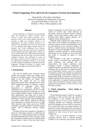 International Journal Multimedia and Image Processing (IJMIP), Volume 1, Issue 1, March 2011




  Cloud Computing: Pros and Cons for Computer Forensic Investigations
                                  Denis Reilly, Chris Wren, Tom Berry
                             School of Computing and Mathematical Sciences
                                 Liverpool John Moores University, UK
                                D.Reilly, C.Wren, T.Berry{@ljmu.ac.uk}


                       Abstract                                 Forensic examination of such devices can reveal a
                                                                wealth of evidence that would otherwise be
   Cloud computing is a relatively new concept that             unavailable using conventional policing methods.
offers the potential to deliver scalable elastic                Indeed, several high profile murder cases have
services to many. The notion of pay-per use is                  benefited from digital evidence gathered via a
attractive and in the current global recession hit              computer forensic examination [1].
economy it offers an economic solution to an                       Although cloud computing has many benefits to
organizations’ IT needs. Computer forensics is a                offer, there is still a degree of speculation over its
relatively new discipline born out of the increasing            security (or lack of security). More particularly, there
use of computing and digital storage devices in                 are still questions to be answered relating to its
criminal acts (both traditional and hi-tech).                   ability to support forensic investigations. Through
Computer forensic practices have been around for                this paper we intend to highlight a number of issues
several decades and early applications of their use             relating to computer forensics in cloud computing
can be charted back to law enforcement and military             and provide our own thoughts on how these issues
investigations some 30 years ago. In the last decade            may hinder or encourage the uptake of cloud
computer forensics has developed in terms of                    computing.
procedures, practices and tool support to serve the                The remainder of this paper is structured as
law enforcement community. However, it now faces                follows: section 2 provides more background on
possibly its greatest challenges in dealing with cloud          cloud computing and describes the key
computing. Through this paper we explore these                  characteristics and models underlying cloud
challenges and suggest some possible solutions.                 computing. Section 3 provides background on
                                                                computer forensics and describes the processes and
1. Introduction                                                 techniques that are the basis for computer forensics
                                                                in law enforcement. Section 4 goes on to describe
   The last few decades have witnessed several                  Virtualization, which is an important accompaniment
notable step changes which have shaped future                   to cloud computing, which enables resources to be
practices in computing and IT. Cloud computing is               shared within clouds. In section 5 we merge the two
tipped as the next notable step change, which                   together and describe the main pros and cons relating
potentially may change the way in which                         to the application of computer forensic procedures
organizations realize their computing and IT needs.             within cloud environments. Section 6 draws overall
Cloud computing provides an attractive ‘pay-per-                conclusions and expresses our views on how we see
use’ model of computing, which allows                           the future emerging.
organizations to effectively outsource their
computing and IT requirements and focus on their                2. Cloud computing – silver lining or
core business, paying only for what they use. In the            dark storm?
current global economic climate of global recession
many organizations incur huge costs in terms of                    Cloud computing intends to realize the concept of
equipment and manpower expenditure keeping large                computing as a utility, just like water, gas, electricity
dated legacy systems running. Cloud computing aims              and telephony. It also embodies the desire of
to provide a clean effective solution by allowing               computing resources as true services. Software and
such organizations to migrate their data to a cloud,            computing platform and computing infrastructure
which promises high speed access and 99.99%                     may all be regarded as services with no concern as to
availability, typically provided by trusted household           how or from where they are actually provided. The
vendors, such as Microsoft, Amazon, Google,                     potential of cloud computing has been recognized by
Yahoo.                                                          major industry players such that the top five software
   Computer forensics has emerged as a discipline to
                                                                companies by sales revenue all have major cloud
assist law enforcement agencies in addressing the
                                                                offerings [2].
increasing use of digital storage devices in criminal
                                                                   There is still no universal definition of cloud
acts (both traditional and hi-tech). UK police forces
have found that computing devices (including mobile             computing, however, there is sufficient literature
phones) feature in many of the day-to-day crimes.               available in the community that portrays the basic



Copyright © 2011, Infonomics Society                                                                                  26
 