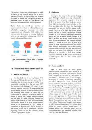 Applications, storage, and other resources are made
available to the general public by a service
provider. There are service providers like Amazon,
Microsoft or Google who own all infrastructure at
their data centre, as well as Cloud Brokers who
aggregate infrastructure from multiple providers.
Public clouds are owned and operated by
companies that use them to offer rapid access to
affordable computing resources to other
organizations or individuals. With public cloud
services, users don’t need to purchase hardware,
software or supporting infrastructure, which is
owned and managed by providers.

Fig 1. Public cloud v/s Private cloud v/s Hybrid
cloud

B. Rackspace
Rackspace Inc. may be this year's sleeping
giant. Although it hasn't made any billion-dollar
acquisitions the way several competitors have in
2012, the co-creator of the Open Stack open source
cloud OS is positioned to remain a leader on the
cloud provider rolls. In fact, the OpenStack
community just shipped its fifth release, codenamed Essex, in early April. Rackspace, which
started out as a custom applications hosting
company in 1998, provides traditionally managed
hosting as well as public cloud Platform as a
Service (PaaS), and hybrid cloud services that
blend the two technologies. The company grossed
almost $1.3 billion in fiscal 2011, up from $629
million in 2009, pushing growth well into double
digits annually with about a fifth of that coming
from its cloud businesses last year. The company
began the year with 4,040 employees -- who are
referred to as "rackers" -- more than 170,000
customers and nearly 80,000 servers in more than
233,000 square feet of data center space
worldwide.

C. CenturyLink/Savvis
II. TOP 10 PUBLIC CLOUD PROVIDERS OF
2012
A. Amazon Web Services
For the third year in a row, Amazon Web
Services (AWS) tops list, and not just by dint of
remaining the dominant player in public cloud
computing worldwide. Over the past year, AWS
has been on a roll shipping a rich variety of new
services targeting enterprise IT, a market that has
proved hard to penetrate for public cloud providers
but promises great returns for those that do.
Additionally, in a strategy to drive the market to
follow its moves, AWS has cut prices 19 times in
just the past six years. Although Amazon.com
doesn't fully break out its cloud services revenues,
AWS would appear to be a $6 billion company
based on its performance in 2011. That's in
comparison to Amazon.com's overall revenues of
$48 billion for the year -- not bad for a business
reputedly created to sell the e-retailer's excess
compute capacity back in 2002.

One of three telcos to make year’s
list, CenturyLink demonstrated how serious it is
about becoming a top-tier cloud services player
when it snapped up Savvis Inc. in a deal valued at
just under $2.7 billion last year. At least on paper,
the merging of CenturyLink’s hosting, networking
and other infrastructure assets, married with
Savvis’ collection of cloud products, colocation
and managed hosting cloud services, figures to
make the company a formidable competitor going
forward. The two companies now have a network
of 48 international data centres with nearly 2
million square feet of floor space. Another asset
Savvis will appreciate is CenturyLink’s deep
pockets: CenturyLink completed its acquisition of
Qwest Communications last year, a deal worth
$10.6 billion. The combined company has revenues
of $18.7 billion with earnings of $8.1 billion. This
should be enough walking around money to
compete against big, cash-rich telcos such as
Verizon/Terremark and high-tech monsters like
EMC, HP, IBM and Microsoft.

 