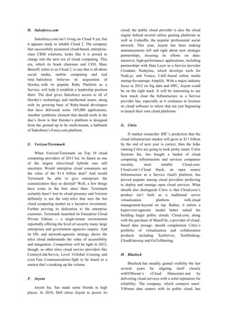 D. Salesforce.com
Salesforce.com isn’t living on Cloud 9 yet, but
it appears ready to inhabit Cloud 2. The company
that successfully pioneered cloud-based, enterpriseclass CRM solutions, looks like it is poised to
charge into the next era of cloud computing. This
era, which its brash chairman and CEO, Marc
Benioff, refers to as Cloud 2, is one that is all about
social media, mobile computing and real
time. Salesforce believes its acquisition of
Heroku, with its popular Ruby Platform as a
Service, will help it establish a leadership position
there. The deal gives Salesforce access to all of
Heroku’s technology and intellectual assets, along
with its growing base of Ruby-based developers
that have delivered some 105,000 applications.
Another symbiotic element that should work in the
duo’s favor is that Heroku’s platform is designed
from the ground up to be multi-tenant, a hallmark
of Salesforce’s Force.com platform.

E. Verizon/Terremark
When Verizon/Terremark on Top 10 cloud
computing providers of 2011 list, its future as one
of the largest telco/cloud hybrids was still
uncertain. Would enterprise cloud consumers see
the value of the $1.4 billion deal? And would
Terremark be able to give enterprises the
customization they so desired? Well, a few things
have come to the fore since then: Terremark
certainly hasn’t lost its cloud presence and Verizon
definitely is not the only telco that sees the hot
cloud computing market as a lucrative investment.
Further proving its dedication to the enterprise
customer, Terremark launched its Enterprise Cloud
Private Edition -- a single-tenant environment
reportedly offering the level of security many large
enterprises and government agencies require. And
its OS- and network-agnostic strategy shows the
telco cloud understands the value of accessibility
and integration. Competition will be tight in 2012,
though, as other telco cloud service providers like
CenturyLink/Savvis, Level 3/Global Crossing and
even Tata Communications fight to be heard in a
market that’s cranking up the volume.

F. Joyent
Joyent Inc. has made some friends in high
places. In 2010, Dell chose Joyent to power its

cloud; the public cloud provider is also the cloud
engine behind several online gaming platforms as
well as LinkedIn, the popular professional social
network. This year, Joyent has been making
announcements left and right about new strategic
partnerships, focusing its efforts on dataintensive, high-performance applications, including
partnerships with Data Layer as a Service provider
Cloudant; Nodejitsu, which develops tools for
Node.js; and Venice, Calif.-based online media
startup-for-startups Amplify. With a major industry
focus in 2012 on big data and HPC, Joyent could
be on the right track. It will be interesting to see
how much clout the Infrastructure as a Service
provider has, especially as it continues to licenses
its cloud software to telcos that are just beginning
to launch their own cloud platforms.

G. Citrix
If market researcher IDC’s prediction that the
cloud infrastructure market will grow to $11 billion
by the end of next year is correct, then the folks
running Citrix are going to look pretty smart. Citrix
Systems Inc. has bought a basket of cloud
computing infrastructure and services companies
recently,
most
notably
Cloud.com.
Cloud.com’s Cloud Stack, an open source
Infrastructure as a Service (IaaS) platform, has
proved popular among cloud providers preferring
to deploy and manage open cloud services. What
should also distinguish Citrix is that Cloud.com’s
product isn’t built as a traditional server
virtualization
platform
with cloud
management layered on top. Rather, it enlists a
hypervisor-agnostic model better suited for
building larger public clouds. Cloud.com, along
with the purchase of ShareFile, a provider of cloudbased data storage, should complement Citrix’s
portfolio of virtualization and collaboration
products including XenServer, XenDesktop,
CloudGateway and GoToMeeting.

H. Bluelock
Bluelock has steadily gained visibility the last
several years by aligning itself closely
withVMware’s
vCloud
Datacenter and
by
delivering cloud services with a solid reputation for
reliability. The company, which connects users’
VMware data centers with its public cloud, has

 