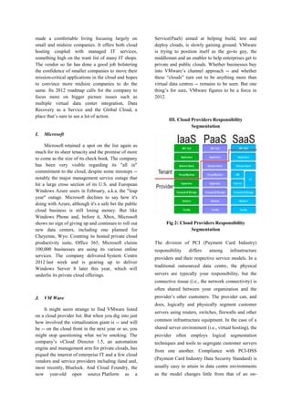 made a comfortable living focusing largely on
small and midsize companies. It offers both cloud
hosting coupled with managed IT services,
something high on the want list of many IT shops.
The vendor so far has done a good job bolstering
the confidence of smaller companies to move their
mission-critical applications in the cloud and hopes
to convince more midsize companies to do the
same. Its 2012 roadmap calls for the company to
focus more on bigger picture issues such as
multiple virtual data center integration, Data
Recovery as a Service and the Global Cloud, a
place that’s sure to see a lot of action.

I.

Service(PaaS) aimed at helping build, test and
deploy clouds, is slowly gaining ground. VMware
is trying to position itself as the go-to guy, the
middleman and an enabler to help enterprises get to
private and public clouds. Whether businesses buy
into VMware’s channel approach -- and whether
these “clouds” turn out to be anything more than
virtual data centres -- remains to be seen. But one
thing’s for sure, VMware figures to be a force in
2012.

III. Cloud Providers Responsibility
Segmentation

Microsoft

Microsoft retained a spot on the list again as
much for its sheer tenacity and the promise of more
to come as the size of its check book. The company
has been very visible regarding its "all in"
commitment to the cloud, despite some missteps -notably the major management service outage that
hit a large cross section of its U.S. and European
Windows Azure users in February, a.k.a. the "leap
year" outage. Microsoft declines to say how it's
doing with Azure, although it's a safe bet the public
cloud business is still losing money. But like
Windows Phone and, before it, Xbox, Microsoft
shows no sign of giving up and continues to roll out
new data centers, including one planned for
Cheyenne, Wyo. Counting its hosted private cloud
productivity suite, Office 365, Microsoft claims
100,000 businesses are using its various online
services. The company delivered System Centre
2012 last week and is gearing up to deliver
Windows Server 8 later this year, which will
underlie its private cloud offerings.

Fig 2: Cloud Providers Responsibility
Segmentation
The division of PCI (Payment Card Industry)
responsibility

differs

among

infrastructure

providers and their respective service models. In a
traditional outsourced data centre, the physical
servers are typically your responsibility, but the
connective tissue (i.e., the network connectivity) is
often shared between your organization and the

J.

VM Ware

provider’s other customers. The provider can, and
does, logically and physically segment customer

It might seem strange to find VMware listed
on a cloud provider list. But when you dig into just
how involved the virtualization giant is -- and will
be -- on the cloud front in the next year or so, you
might stop questioning what we’re smoking. The
company’s vCloud Director 1.5, an automation
engine and management arm for private clouds, has
piqued the interest of enterprise IT and a few cloud
vendors and service providers including iland and,
most recently, Bluelock. And Cloud Foundry, the
now year-old open source Platform as a

servers using routers, switches, firewalls and other
common infrastructure equipment. In the case of a
shared server environment (i.e., virtual hosting), the
provider often employs logical segmentation
techniques and tools to segregate customer servers
from one another. Compliance with PCI-DSS
(Payment Card Industry Data Security Standard) is
usually easy to attain in data centre environments
as the model changes little from that of an on-

 