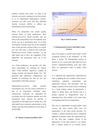 premises customer data centre. As long as the
customer can receive assurances from the provider
as to its implemented administrative controls,
customers can often work with their Qualified
Security

Assessors

(QSAs)

to

address

any

technological control shortcomings.
Where the demarcation line resides quickly
becomes blurry in cloud architectures. Most
software-as-a-service (SaaS) providers take the
Fig 3: Tends in market

brunt of the responsibility from the hardware layer
all the way up to presentation layer. In an SaaS
environment, customers must rely on the compliant
state of their provider and have little to no control
over how that state is achieved and monitored.
Platform-as-a-service (PaaS) providers, on the
other hand, tend to leave the compliance of the
application and presentation layer up to the

V. Organisational Control And Public Cloud
Services
One of the things is a terrific article titled, “Cloud
Computing Security in the Enterprise” by Dan
Blum, a former VP Distinguished Analyst at

customer.

Gartner. In it is a section that talks about how new
In a PaaS architecture, the provider will often

security management thinking must take place

claim responsibility for certifying the solution

when an organization looks at public cloud

stack, virtual machine, hypervisor, compute &

services.

storage, network and physical facility tiers. The
generated data, application configurations and

It is important that organizations understand the

methods for presenting the data are the sole

risks in adopting the use of public cloud services.

responsibility of the PaaS customer.

Legislation,

regulatory

requirements,

and

organization policies and procedures will not
Infrastructure-as-a-service

provider

change as quickly as the cloud evolves. Embarking

environments give you the closest architecture to

on a cloud strategy means an organization is

that

subject to threats above and beyond what it is

of

an

on-premises

(IaaS)
virtualized

server

infrastructure. Customers are responsible for
everything from the virtualized machine up to the
presentation

layer,

whereas

the

provider

is

responsible for the hypervisor to facility tiers. The
IaaS model forces customers and providers to work
closely to provide mutual adherence to the tenets of
the PCI DSS.

already

exposed

to.

Organizations

need

to

understand how risks transfer to the cloud when
investigating cloud service arrangements.
The more an organization leverages public cloud
services, the

more control shifts from the

organization, to the cloud service provider. For
example, a solution architecture that is completely
IV. Market Trends from 2003 to 2013

deployed on premise means the organization has,
for the most part, complete control of the
deployment. At the other extreme is an solution
that is entirely hosted by an external service

 
