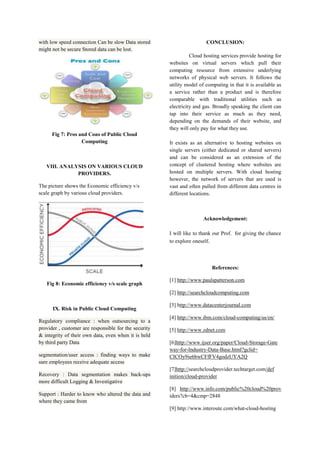 with low speed connection Can be slow Data stored
might not be secure Stored data can be lost.

CONCLUSION:
Cloud hosting services provide hosting for
websites on virtual servers which pull their
computing resource from extensive underlying
networks of physical web servers. It follows the
utility model of computing in that it is available as
a service rather than a product and is therefore
comparable with traditional utilities such as
electricity and gas. Broadly speaking the client can
tap into their service as much as they need,
depending on the demands of their website, and
they will only pay for what they use.

Fig 7: Pros and Cons of Public Cloud
Computing

VIII. ANALYSIS ON VARIOUS CLOUD
PROVIDERS.
The picture shows the Economic efficiency v/s
scale graph by various cloud providers.

It exists as an alternative to hosting websites on
single servers (either dedicated or shared servers)
and can be considered as an extension of the
concept of clustered hosting where websites are
hosted on multiple servers. With cloud hosting
however, the network of servers that are used is
vast and often pulled from different data centres in
different locations.

Acknowledgement:
I will like to thank our Prof. for giving the chance
to explore oneself.

References:
Fig 8: Economic efficiency v/s scale graph

[1] http://www.paulspatterson.com
[2] http://searchcloudcomputing.com

IX. Risk in Public Cloud Computing
Regulatory compliance : when outsourcing to a
provider , customer are responsible for the security
& integrity of their own data, even when it is held
by third party Data
segmentation/user access : finding ways to make
sure employees receive adequate access
Recovery : Data segmentation makes back-ups
more difficult Logging & Investigative
Support : Harder to know who altered the data and
where they came from

[3] http://www.datacenterjournal.com
[4] http://www.ibm.com/cloud-computing/us/en/
[5] http://www.zdnet.com
[6]http://www.ijser.org/paper/Cloud-Storage-Gate
way-for-Industry-Data-Base.html?gclid=
CICOy9ie6bwCFfFV4godzUYA2Q
[7]http://searchcloudprovider.techtarget.com/def
inition/cloud-provider
[8] http://www.info.com/public%20cloud%20prov
iders?cb=4&cmp=2848
[9] http://www.interoute.com/what-cloud-hosting

 
