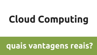 Cloud Computing
quais vantagens reais?
 