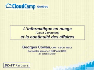 Georges Cowan, CMC, CBCP, MBCI
Conseiller senior en BCP and GRC
27 octobre 2010
BC-IT Partners
L’informatique en nuage
(Cloud Computing)
et la continuité des affaires
Québec
 