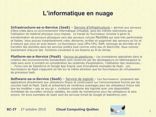 L’informatique en nuage
Infrastructure-as-a-Service (IaaS) – Service d’infrastructure – permet aux serveurs
d'être créés dans un environnement informatique virtualisé, sans les mêmes restrictions que
l'utilisation de matériel physique vous impose. Le travail du fournisseur consiste à gérer la
transformation de serveurs physiques vers des serveurs virtuels flexibles qui sont très performants
et fiables. Vous pouvez instantanément créer, démarrer, arrêter et supprimer des serveurs au fur et
à mesure que vous en avez besoin. Le fournisseur vous offre CPU, RAM, stockage de données et le
transfert des données dans les services publics tout comme votre eau et électricité. Vous recevez
exactement chacune des fonctions convenant à vos besoins au fil du temps.
Platform-as-a-Service (PaaS) -Service de plateforme – Les prestataires spécialisés dans la
création des environnements standardisés sont construits par les développeurs en téléchargeant le
code sans avoir à prendre en considération les systèmes d'exploitation, l'utilisation des ressources, .
. . Force.com de Salesforce et Google App Engine sont d'excellents exemples de PaaS. Les
fournisseurs de PaaS s'appuient en fait sur la même direction que les fournisseurs de virtualisation
de processus IaaS.
Software-as-a-Service (SaaS) – Service de logiciel – Les fournisseurs proposent des
applications directement aux utilisateurs finaux et construisent sur l'environnement fournis par les
couches IaaS et PaaS. SaaS et présentent de nombreux avantages pour les utilisateurs finaux tels
que les modèles « pay as you go », évolution constante des logiciels avec une disponibilité
immédiate de nouvelles versions validées, les coûts de maintenance pour les utilisateurs et plus
encore. De bons exemples de SaaS sont les servicse Gmail de Google et Salesforce.com.
2
BC-IT 27 octobre 2010 Cloud Computing Québec
 