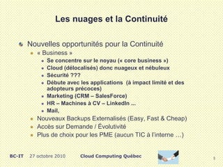 Les nuages et la Continuité
Nouvelles opportunités pour la Continuité
 « Business »
 Se concentre sur le noyau (« core business »)
 Cloud (délocalisés) donc nuageux et nébuleux
 Sécurité ???
 Débute avec les applications (à impact limité et des
adopteurs précoces)
 Marketing (CRM – SalesForce)
 HR – Machines à CV – LinkedIn ...
 Mail,
 Nouveaux Backups Externalisés (Easy, Fast & Cheap)
 Accès sur Demande / Évolutivité
 Plus de choix pour les PME (aucun TIC à l’interne …)
5
Cloud Computing QuébecBC-IT 27 octobre 2010
 
