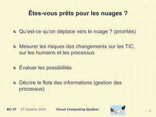 Êtes-vous prêts pour les nuages ?
Qu’est-ce qu’on déplace vers le nuage ? (priorités)
Mesurer les risques des changements sur les TIC,
sur les humains et les processus
Évaluer les possibilités
Décrire le flots des informations (gestion des
processus)
6
Cloud Computing QuébecBC-IT 27 octobre 2010
 