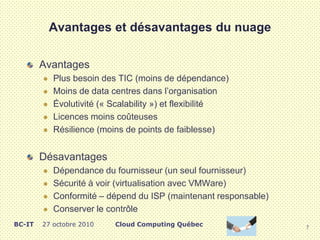 Avantages et désavantages du nuage
Avantages
 Plus besoin des TIC (moins de dépendance)
 Moins de data centres dans l’organisation
 Évolutivité (« Scalability ») et flexibilité
 Licences moins coûteuses
 Résilience (moins de points de faiblesse)
Désavantages
 Dépendance du fournisseur (un seul fournisseur)
 Sécurité à voir (virtualisation avec VMWare)
 Conformité – dépend du ISP (maintenant responsable)
 Conserver le contrôle
7
Cloud Computing QuébecBC-IT 27 octobre 2010
 