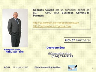 8
Cloud Computing QuébecBC-IT 27 octobre 2010
Georges Cowan est un conseiller senior en
BCP – GRC pour Business Continu-IT
Partners
http://ca.linkedin.com/in/georgescowan
http://geocowan.wordpress.com/
Georges Cowan,
MBCI, CBCP , CMC
Coordonnées:
GCowan@bc-it.ca
(514) 714-9119
BC-IT Partners
 