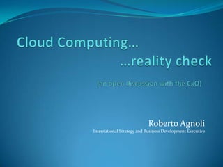 Cloud Computing…	  			    …reality check			        (an open discussion with the CxO) Roberto AgnoliInternational Strategy and Business Development Executive 