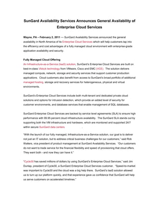 SunGard Availability Services Announces General Availability of
                               Enterprise Cloud Services

Wayne, PA – February 2, 2011 — SunGard Availability Services announced the general
availability in North America of its Enterprise Cloud Services which will help customers tap into
the efficiency and cost advantages of a fully managed cloud environment with enterprise-grade
application availability and security.


Fully Managed Cloud Offering
An Infrastructure-as-a-Service (IaaS) solution, SunGard’s Enterprise Cloud Services are built on
best-in-class Vblock technology from VMware, Cisco and EMC (VCE). The solution delivers
managed compute, network, storage and security services that support customer production
applications. Cloud customers also benefit from access to SunGard’s broad portfolio of additional
managed hosting, storage and recovery services for heterogeneous, physical and virtual
environments.


SunGard’s Enterprise Cloud Services include both multi-tenant and dedicated private cloud
solutions and options for intrusion detection, which provide an added level of security for
customer environments, and database services that enable management of SQL databases.


SunGard Enterprise Cloud Services are backed by service level agreements (SLA) to ensure high
performance with 99.95 percent cloud infrastructure availability. The SunGard SLA stands out by
supporting both the VM infrastructure and hardware, which are monitored and supported 24/7
within secure SunGard data centers                    .

“With the launch of our fully managed, Infrastructure-as-a-Service solution, our goal is to deliver
not just an IT solution, but to address critical business challenges for our customers,” said Rob
Walters, vice president of product management at SunGard Availability Services. “Our customers
do not want to trade service for the financial flexibility and speed of provisioning that cloud offers.
They want both - and now they can have it.”


“Cycle30 has saved millions of dollars by using SunGard’s Enterprise Cloud Services,” said Jim
Dunlap, president of Cycle30, a SunGard Enterprise Cloud Services customer. “Speed-to-market
was important to Cycle30 and the cloud was a big help there. SunGard’s IaaS solution allowed
us to turn up our platform quickly, and that experience gave us confidence that SunGard will help
us serve customers on accelerated timelines.”
 