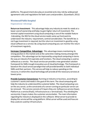 platforms. The government also play an essential and a key role by widespread 
agreement rules and regulations for both users and providers. (Eysenbach, 2011) 
Westmead Public hospital 
Organisational Advantage 
Return on Investment: This advantage helps any industry to meet its needs at a 
lower cost of ownership and helps to gain higher return of investment. The 
minimal capital investment using cloud computing is one of the notable feature 
.Calculating the ROI for the cloud service needs some up-front work to 
understand the industry requirement, control consideration. The benefit lies is 
not huge investment is required, but the return on investment is good by using 
cloud software as a service. By using cloud computing you can monitor the return 
of investment regularly. 
Increase Competitive Advantage: This advantage means maintaining its 
strong position in the market and at the same time making money amongst the 
competitors. This advantage can be improved by using cloud computing in terms 
the way an industry firm operates and functions. The cloud computing is used as 
software as a service. The cloud service can provide a new generation solution 
framework for SMEs trough innovative use of cloud technology. This framework is 
based on the cloud service paradigm that will provide benefits to both individual 
SMEs and their partners. This service will help to reduce spending on the 
resource, in where the cloud technology will provide all the necessary services at 
lowest price. 
Provide Customer Convenience: Running an industry or business, according to 
customer’s wants and needs is the goal of this term. The cloud computing will 
help the industry to understand the customer better. The cloud computing runs 
on the any server, so the constraints of a server running on particular server can 
be removed. This service consists of 3 layers they are: Software as service (Saas), 
Platform as a service (PaaS), Infrastructure as a Service(IaaS). Thus dividing the 
service into 3 layers makes the customer service better. The main information 
regarding the industry is displayed on the software. What server to provide to 
display the service will be using platform. What server will be used and how are 
they used are used by Infrastructure. 
 