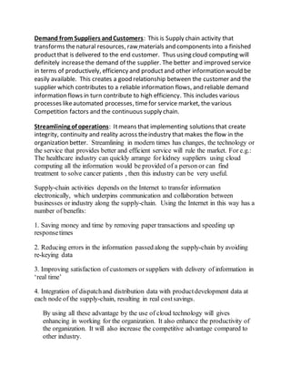 Demand from Suppliers and Customers: This is Supply chain activity that 
transforms the natural resources, raw materials and components into a finished 
product that is delivered to the end customer. Thus using cloud computing will 
definitely increase the demand of the supplier. The better and improved service 
in terms of productively, efficiency and product and other information would be 
easily available. This creates a good relationship between the customer and the 
supplier which contributes to a reliable information flows, and reliable demand 
information flows in turn contribute to high efficiency. This includes various 
processes like automated processes, time for service market, the various 
Competition factors and the continuous supply chain. 
Streamlining of operations: It means that implementing solutions that create 
integrity, continuity and reality across the industry that makes the flow in the 
organization better. Streamlining in modern times has changes, the technology or 
the service that provides better and efficient service will rule the market. For e.g.: 
The healthcare industry can quickly arrange for kidney suppliers using cloud 
computing all the information would be provided of a person or can find 
treatment to solve cancer patients , then this industry can be very useful. 
Supply-chain activities depends on the Internet to transfer information 
electronically, which underpins communication and collaboration between 
businesses or industry along the supply-chain. Using the Internet in this way has a 
number of benefits: 
1. Saving money and time by removing paper transactions and speeding up 
response times 
2. Reducing errors in the information passed along the supply-chain by avoiding 
re-keying data 
3. Improving satisfaction of customers or suppliers with delivery of information in 
‘real time’ 
4. Integration of dispatch and distribution data with product development data at 
each node of the supply-chain, resulting in real cost savings. 
By using all these advantage by the use of cloud technology will gives 
enhancing in working for the organization. It also enhance the productivity of 
the organization. It will also increase the competitive advantage compared to 
other industry. 
 
