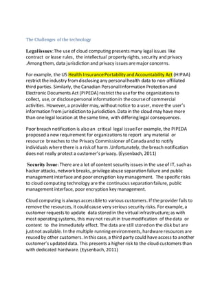 The Challenges of the technology 
Legal issues: The use of cloud computing presents many legal issues like 
contract or lease rules, the intellectual property rights, security and privacy 
.Among them, data jurisdiction and privacy issues are major concerns. 
For example, the US Health Insurance Portability and Accountability Act (HIPAA) 
restrict the industry from disclosing any personal health data to non-affiliated 
third parties. Similarly, the Canadian Personal Information Protection and 
Electronic Documents Act (PIPEDA) restrict the use for the organizations to 
collect, use, or disclose personal information in the course of commercial 
activities. However, a provider may, without notice to a user, move the user’s 
information from jurisdiction to jurisdiction. Data in the cloud may have more 
than one legal location at the same time, with differing legal consequences. 
Poor breach notification is also an critical legal issue For example, the PIPEDA 
proposed a new requirement for organizations to report any material or 
resource breaches to the Privacy Commissioner of Canada and to notify 
individuals where there is a risk of harm .Unfortunately, the breach notification 
does not really protect a customer’s privacy. (Eysenbach, 2011) 
Security Issue: There are a lot of content security issues in the use of IT, such as 
hacker attacks, network breaks, privilege abuse separation failure and public 
management interface and poor encryption key management. The specific risks 
to cloud computing technology are the continuous separation failure, public 
management interface, poor encryption key management. 
Cloud computing is always accessible to various customers. If the provider fails to 
remove the resources, it could cause very serious security risks. For example, a 
customer requests to update data stored in the virtual infrastructure; as with 
most operating systems, this may not result in true modification of the data or 
content to the immediately effect. The data are still stored on the disk but are 
just not available. In the multiple running environments, hardware resources are 
reused by other customers. In this case, a third party could have access to another 
customer’s updated data. This presents a higher risk to the cloud customers than 
with dedicated hardware. (Eysenbach, 2011) 
 