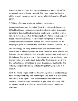 than data used in house. This happens because of a reduced surface 
area which has less chance to attack. The cloud computing has the 
ability to apply consistent industry across all the information. (Grindle, 
2013) 
3. Shifting of chronic healthcare to better patient care. 
In developed countries like United State, it is estimated that around 
80% of healthcare costs are generated for chronic, rather than acute 
conditions. By using Cloud computing health care providers to place 
remote mobile diagnostics devices in patient’s homes including cloud-based 
predictive analytics. The cloud computing tries to provide 
wireless solutions for chronic disease. This service will work on the 
bringing of quick and immediately innovative solutions. (Grindle, 2013) 
This technology are being experimented and tested in different 
laboratories in different part of the world to make it more efficient and 
flawless. This technology is being started to be used on a small scale on 
big industry. The scenario now is that people are now getting to know 
the technology and understand its benefits. The industries are trying 
this technology on a trial base to know its usage and availability. The 
industry using cloud is slowly and steadily publishing its name in the 
market. 
With the future project lined up, this will only enhance the technology 
to its fullest potentiality. The technology is very deep in its own terms 
like it’s has many layers. There are many types of cloud already 
available. This technology has started to gain some popularity. This 
technology has till to go through some developments to gain the 
maximum. 
 