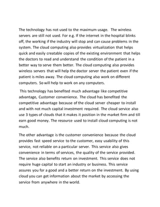 The technology has not used to the maximum usage. The wireless 
servers are still not used. For e.g. If the internet in the hospital blinks 
off, the working if the industry will stop and can cause problems in the 
system. The cloud computing also provides virtualization that helps 
quick and easily creatable copies of the existing environment that helps 
the doctors to read and understand the condition of the patient in a 
better way to serve them better. The cloud computing also provides 
wireless servers that will help the doctor server the patient even if the 
patient is miles away. The cloud computing also work on different 
computers. So will help to work on any computers. 
This technology has benefited much advantage like competitive 
advantage, Customer convenience. The cloud has benefited the 
competitive advantage because of the cloud server cheaper to install 
and with not much capital investment required. The cloud service also 
use 3 types of clouds that it makes it position in the market firm and till 
earn good money. The resource used to install cloud computing is not 
much. 
The other advantage is the customer convenience because the cloud 
provides fast speed service to the customer, easy usability of this 
service, not reliable on a particular server. This service also gives 
convenience in terms of services, the quality of the service provided. 
The service also benefits return on investment. This service does not 
require huge capital to start an industry or business. This service 
assures you for a good and a better return on the investment. By using 
cloud you can get information about the market by accessing the 
service from anywhere in the world. 
 