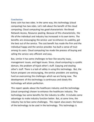 Conclusion: 
Every coin has two sides. In the same way, this technology (cloud 
computing) has two sides. Let’s talk about the benefit of the cloud 
computing. Cloud computing has good characteristic like Broad 
Network Access, Resource pooling. Because of this characteristic, the 
life of the individual and industry has increased in its own terms. The 
benefits are encouraging the service user to enhance its usability, get 
the best out of the service. The cost benefit has made the firm and the 
individual happy and the service provides has built a sense of trust 
among its users. Cloud computing has made the process of buying and 
selling the service very efficient and easy. 
But, similar it has some challenges to face like security issue, 
management issues, and legal issues. Since, cloud computing is a public 
domain, the problem of hijack other’s stuff. Copying and stealing 
other’s stuff. There is a lack of safety in using this technology. But, the 
future prospect are encouraging, the service providers are working 
hard on overcoming the challenges which we are facing now. The 
development of this technology is continuous and slowly this 
technology will attain perfection. 
This report speaks about the healthcare industry and the technology 
(cloud computing) chosen to enhance the healthcare industry. The 
technology has some benefits for the industry to offer. It includes some 
advantage to make industry function better. But, at same time, the 
industry has to face some challenges. This report also covers the future 
of the technology to be used in the technology. This technology is 
 