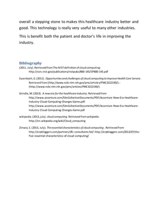 overall a stepping stone to makes this healthcare industry better and 
good. This technology is really very useful to many other industries. 
This is benefit both the patient and doctor’s life in improving the 
industry. 
Bibliography 
(2011, July). Retrieved from The NIST definition of cloud computing: 
http://csrc.nist.gov/publications/nistpubs/800-145/SP800-145.pdf 
Eysenbach, G. (2011). Opportunties and challenges of cloud computing to improve Health Care Service. 
Retrieved from (http://www.ncbi.nlm.nih.gov/pmc/articles/PMC3222190/).: 
(http://www.ncbi.nlm.nih.gov/pmc/articles/PMC3222190/). 
Grindle, M. (2013). A new era for the healthcare industry. Retrieved from 
http://www.accenture.com/SiteCollectionDocuments/PDF/Accenture-New-Era-Healthcare- 
Industry-Cloud-Computing-Changes-Game.pdf: 
http://www.accenture.com/SiteCollectionDocuments/PDF/Accenture-New-Era-Healthcare- 
Industry-Cloud-Computing-Changes-Game.pdf 
wikipedia. (2013, july). cloud computing. Retrieved from wikipedia: 
http://en.wikipedia.org/wiki/Cloud_computing 
Zimara, S. (2013, July). The essential characteristics of cloud computing . Retrieved from 
http://erpbloggers.com/partners/dfc-consultants-ltd/: http://erpbloggers.com/2013/07/the-five- 
essential-characteristics-of-cloud-computing/ 
