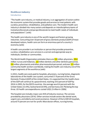 Healthcare industry 
Introduction 
“The health care industry, or medical industry, is an aggregation of sectors within 
the economic system that provides goods and services to treat patients with 
curative, preventive, rehabilitative, and palliative care. The modern health care 
industry is divided into many sectors and depends on interdisciplinary teams of 
trained professionals and paraprofessionals to meet health needs of individuals 
and populations”.( wiki) 
The health care industry is one of the world's largest and fastest-growing 
industries. Consuming over 10 percent of gross domestic product (GDP) of most 
developed nations, health care can form an enormous part of a country's 
economy.(wiki) 
A health care provider is an institution or person that provides preventive, 
curative, rehabilitative care services in a correct and appropriate way to 
individuals, families or communities. 
The World Health Organization estimates there are 9.2 million physicians, 19.4 
million nurses and midwives, 1.9 million dentists and other dentistry personnel, 
2.6 million pharmacists and other pharmaceutical personnel, and over 1.3 million 
community health workers worldwide, making the health care industry one of the 
largest segments of the workforce.(wiki) 
In 2011, health care costs paid to hospitals, physicians, nursing homes, diagnostic 
laboratories of the health care system, consumed 17.9 percent of the Gross 
Domestic Product (GDP) of the United States, It is expected that the health share 
of the GDP will continue its upward trend, reaching 19.6 percent of GDP by 
2016.In 2001, for the OECD countries the average was 8.4 percent with the 
United States (13.9%), Switzerland (10.9%), and Germany (10.7%) being the top 
three. US health care expenditures costed US$2.2 trillion in 2006( 
The hospital care includes major care 45% of industry revenue. The services 
provided by physicians (20 %). Other services include sectors like dental work, 
urgent care, and elderly and social assistance. However of the 6,500 US hospitals, 
around 75 percent are not-for-profit. Most doctor offices, nursing homes, 
 