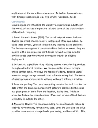 application, at the same time also serves Australia’s business hours 
with different applications (e.g. web server) (wikipedia, 2013) 
Characteristics 
Cloud options are enhancing the usability across various industries in 
the world; this makes it important to know some of the characteristics 
of the cloud computing. 
1. Broad Network Access (BNA): The broad network access includes 
devices like smart phones, tablets, laptops and office computers. By 
using these devices, you can solution many industry based problems. 
The business management can access these devices wherever they are 
located with a simple access point. Broad network access includes 
private clouds that work within a company firewall or a hybrid 
deployment. 
2. On-demand capabilities:-Any industry secures cloud-hosting services 
through a cloud host provider. We can access this service through 
online control panel. We have the facility of adding, deleting users; 
also can change storage networks and software as required. The terms 
of subscriptions and payments will vary with each software provider. 
3. Resource pooling: The cloud computing enables the staff to enter use 
data within the business management software provides by the cloud 
at a given point of time, from any location, at any time. This is an 
attractive feature for many business offices and service of field that are 
secondary or outside the office. 
4. Measured Device: The cloud computing has an affordable nature is 
that you have only pay for what you used. Both, the user and the cloud 
provider can measure storage levels, processing, and bandwidth. This 
 