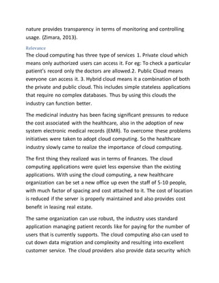 nature provides transparency in terms of monitoring and controlling 
usage. (Zimara, 2013). 
Relevance 
The cloud computing has three type of services 1. Private cloud which 
means only authorized users can access it. For eg: To check a particular 
patient’s record only the doctors are allowed.2. Public Cloud means 
everyone can access it. 3. Hybrid cloud means it a combination of both 
the private and public cloud. This includes simple stateless applications 
that require no complex databases. Thus by using this clouds the 
industry can function better. 
The medicinal industry has been facing significant pressures to reduce 
the cost associated with the healthcare, also in the adoption of new 
system electronic medical records (EMR). To overcome these problems 
initiatives were taken to adopt cloud computing. So the healthcare 
industry slowly came to realize the importance of cloud computing. 
The first thing they realized was in terms of finances. The cloud 
computing applications were quiet less expensive than the existing 
applications. With using the cloud computing, a new healthcare 
organization can be set a new office up even the staff of 5-10 people, 
with much factor of spacing and cost attached to it. The cost of location 
is reduced if the server is properly maintained and also provides cost 
benefit in leasing real estate. 
The same organization can use robust, the industry uses standard 
application managing patient records like for paying for the number of 
users that is currently supports. The cloud computing also can used to 
cut down data migration and complexity and resulting into excellent 
customer service. The cloud providers also provide data security which 
 