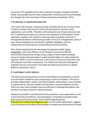 resources). This capability means that, as demand changes, hospitals and other 
health care providers do not need to adjust their infrastructures to accommodate 
the changes this is the key impact of cloud computing. (Eysenbach, 2011) 
3.Technology or organisational growth: 
The small scale hospitals, medical practices, and laboratories do not have inside 
IT staff to maintain and service in-house infrastructure for mission-critical 
applications such as EHRs. Therefore, eliminating the new infrastructure cost and 
the IT maintenance burdens can remove many obstacles to EHR adoption of the 
application needed in the hands of a cloud provider essentially moves the IT 
management burden to a third-party provider. From an IT management’s point of 
view, cloud computing can increase the scalability, flexibility, and cost 
effectiveness of infrastructure, increase efficiency of that industry. 
Also, cloud computing has the advantages for popularly called “green 
computing”—the more efficient use of computer resources to help the 
environment and promote energy saving. Usage of ready-made computing 
resources makes and organization’s needs certainly helps it to reduce electricity 
expenses. While it saves on electricity, it also saves on resources required to cool 
off computers and other components. This reduces the emission of dangerous 
materials into the environment. This helps the industry to flourish on a global 
platform. (Eysenbach, 2011) 
4. Legal impact on the industry: 
The data and privacy protection are the critical blocks for building the customer 
trust and belief needed for cloud computing to reach its full extent. If the cloud 
providers adopt better, modern and clearer policies and practices, users would be 
in a good state to solve the related risks they face in any providing the services. 
There are many main providers have commitments to develop best policies and 
practices to protect customers’ data and privacy 
Besides the provider’s commitments to this protection, some organizations, such 
as the Cloud Security Alliance, have developed a comprehensive guide to deal 
with security and privacy issues. The Trusted Computing Group 
(http://www.trustedcomputinggroup.org/) a not for-profit organization, suggests 
a set of hardware and software technologies to enable the construction of trusted 
 