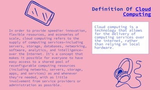 In order to provide speedier innovation,
flexible resources, and economies of
scale, cloud computing refers to the
supply of computing services—including
servers, storage, databases, networking,
software, analytics, and intelligence—
over the Internet. It's a concept that
makes it possible for everyone to have
easy access to a shared pool of
reconfigurable computing resources
(including networks, servers, storage,
apps, and services) as and whenever
they're needed, with as little
involvement from service providers or
administration as possible.
Cloud computing is a
technology that allows
for the delivery of
computing services over
the internet, rather
than relying on local
hardware.
Definition Of Cloud
Computing
 