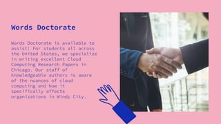 Words Doctorate is available to
assist! For students all across
the United States, we specialize
in writing excellent Cloud
Computing Research Papers in
Chicago. Our staff of
knowledgeable authors is aware
of the nuances of cloud
computing and how it
specifically affects
organizations in Windy City.
Words Doctorate
 