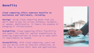 Cloud computing offers numerous benefits to
businesses and individuals, including:
Savings: Using cloud computing means that you
won't need to pay for pricey software, hardware,
or upkeep. Additionally, it lowers the expense of
managing IT infrastructure.
Scalability: Cloud computing offers flexibility
and lowers the need for capital expenditures by
enabling organizations to scale up or down their
IT requirements as needed.
Accessibility: With cloud computing, users can
use any device with an Internet connection, at
any time, to access their data and applications.
Benefits
 