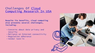 Despite its benefits, cloud computing
also presents several challenges,
including:
• Concerns about data privacy and
security
• Reliance on Internet connectivity
• Regulation adherence
• Vendor lock-in
Challenges Of Cloud
Computing Research In USA
 