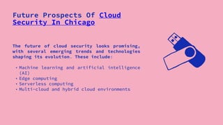 Future Prospects Of Cloud
Security In Chicago
The future of cloud security looks promising,
with several emerging trends and technologies
shaping its evolution. These include:
• Machine learning and artificial intelligence
(AI)
• Edge computing
• Serverless computing
• Multi-cloud and hybrid cloud environments
 