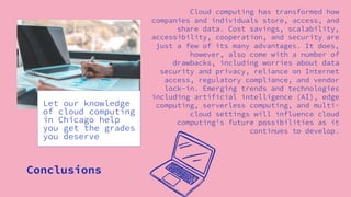 Conclusions
Cloud computing has transformed how
companies and individuals store, access, and
share data. Cost savings, scalability,
accessibility, cooperation, and security are
just a few of its many advantages. It does,
however, also come with a number of
drawbacks, including worries about data
security and privacy, reliance on Internet
access, regulatory compliance, and vendor
lock-in. Emerging trends and technologies
including artificial intelligence (AI), edge
computing, serverless computing, and multi-
cloud settings will influence cloud
computing's future possibilities as it
continues to develop.
Let our knowledge
of cloud computing
in Chicago help
you get the grades
you deserve
 