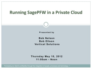 Running SagePFW in a Private Cloud


                                                      Presented by


                                                   Bob Nelson
                                                    Bob Ellson
                                               Ve r t i c a l S o l u t i o n s




                                         Thursday May 10, 2012
                                            11 : 0 0 a m - N o o n

"Increasing our client's profitability through the integration of people, processes and technology..."
 