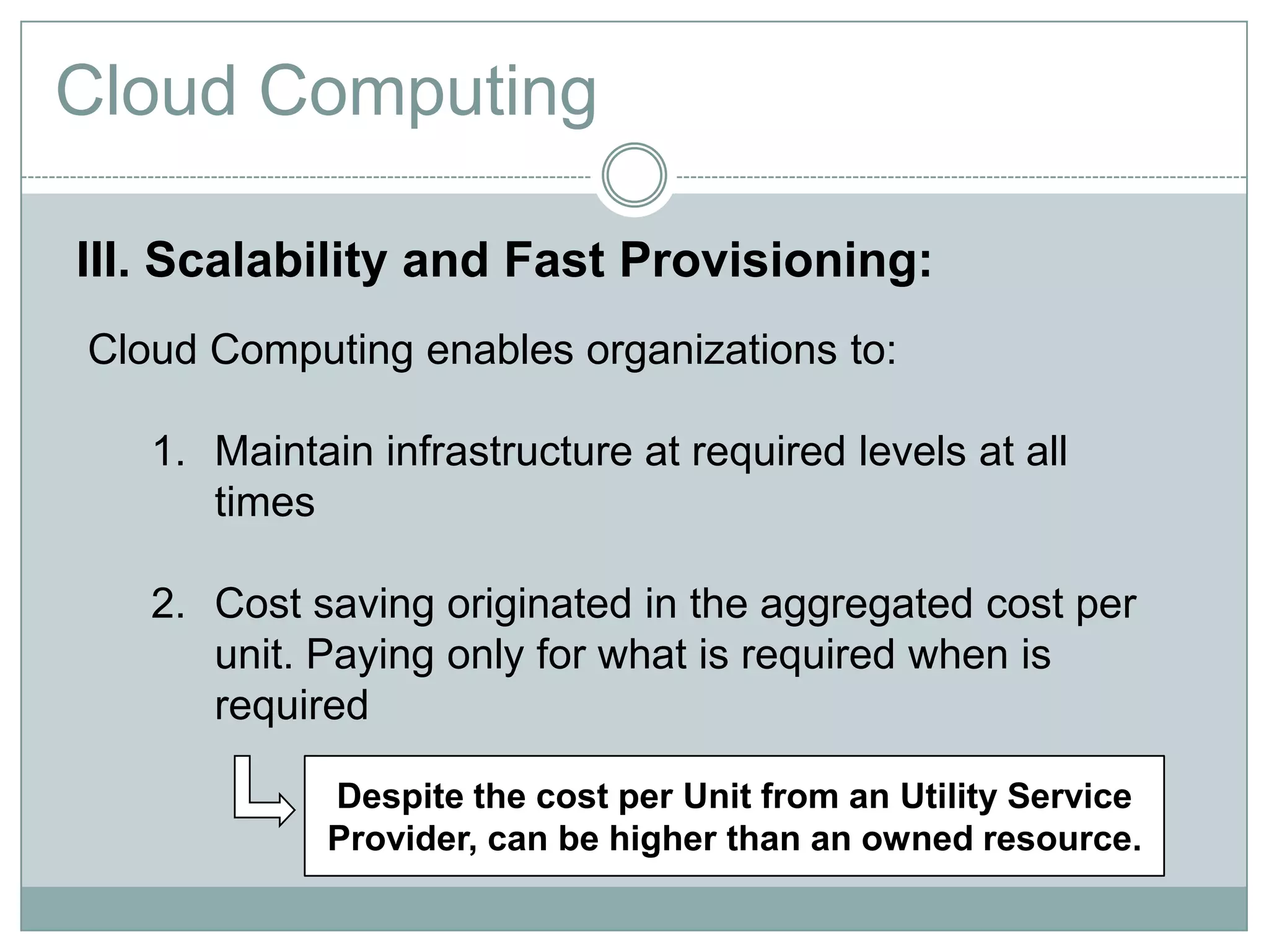 Cloud Computing

III. Scalability and Fast Provisioning:
Cloud Computing enables organizations to:

   1. Maintain infrastructure at required levels at all
      times

   2. Cost saving originated in the aggregated cost per
      unit. Paying only for what is required when is
      required

            Despite the cost per Unit from an Utility Service
            Provider, can be higher than an owned resource.
 