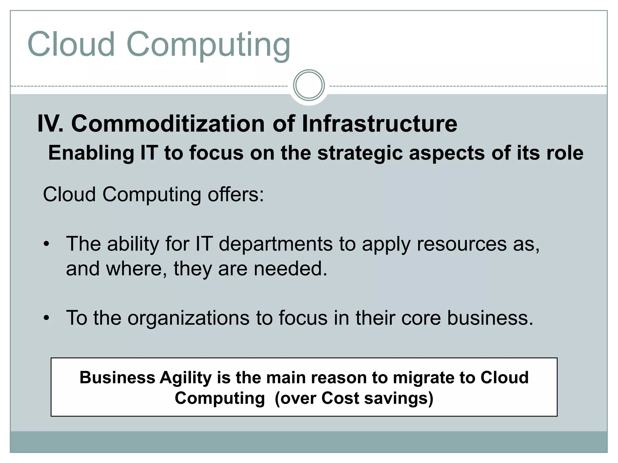 Cloud Computing

IV. Commoditization of Infrastructure
 Enabling IT to focus on the strategic aspects of its role

Cloud Computing offers:

• The ability for IT departments to apply resources as,
  and where, they are needed.

• To the organizations to focus in their core business.

    Business Agility is the main reason to migrate to Cloud
              Computing (over Cost savings)
 