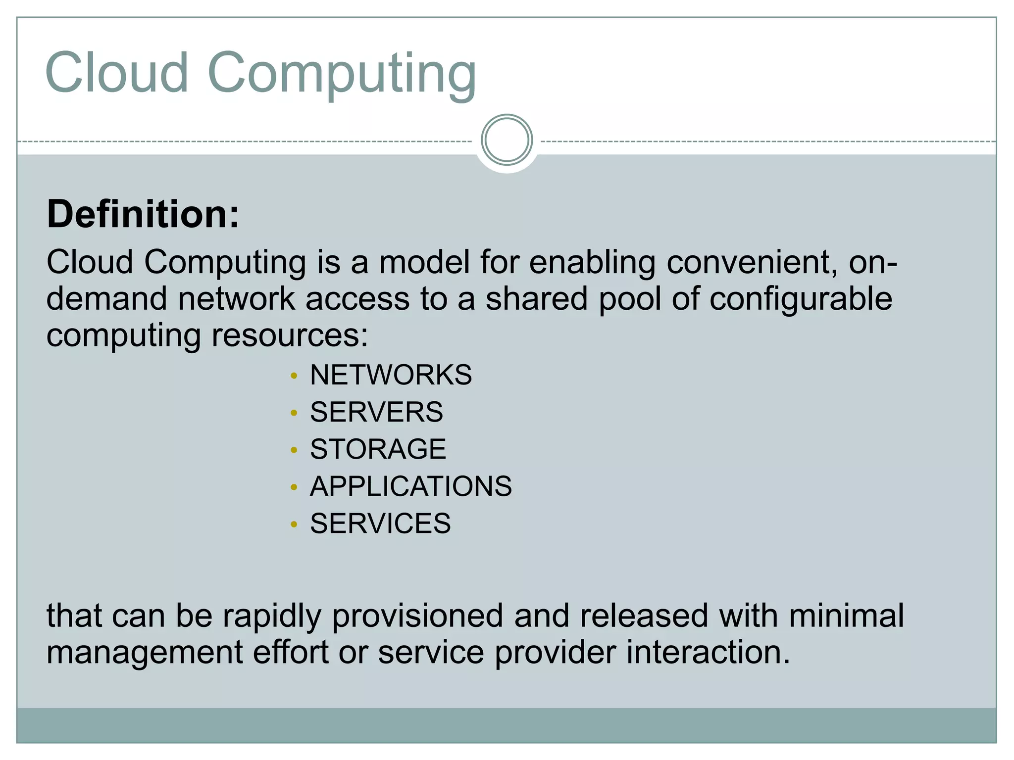 Cloud Computing

Definition:
Cloud Computing is a model for enabling convenient, on-
demand network access to a shared pool of configurable
computing resources:
                •   NETWORKS
                •   SERVERS
                •   STORAGE
                •   APPLICATIONS
                •   SERVICES


that can be rapidly provisioned and released with minimal
management effort or service provider interaction.
 