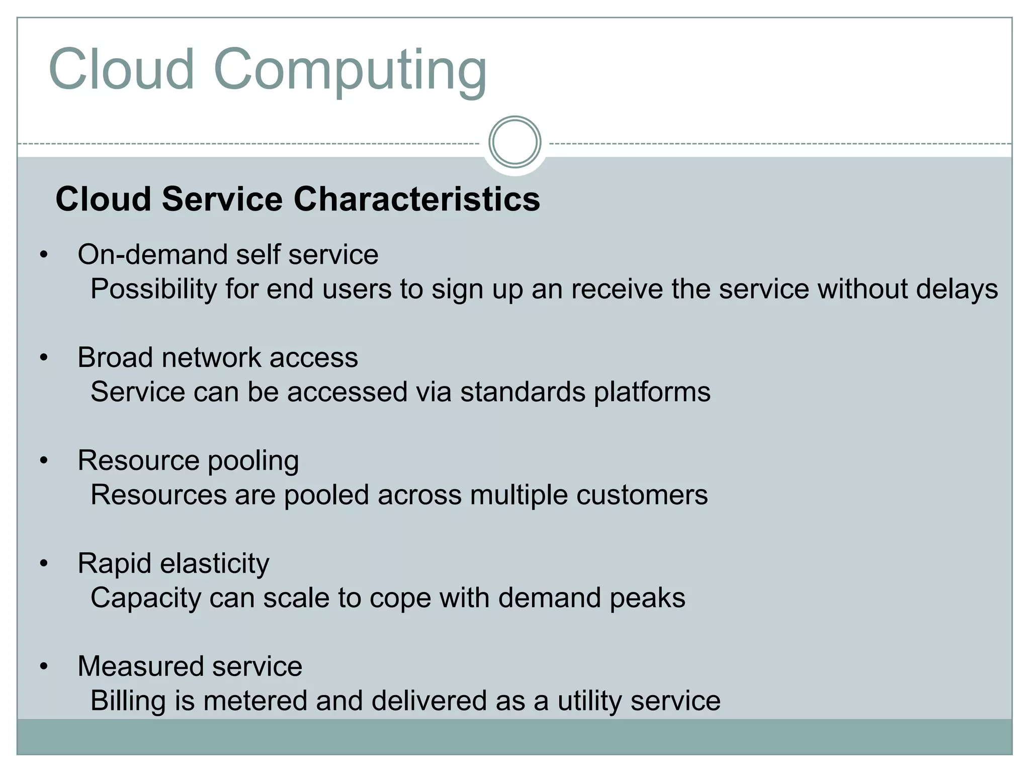 Cloud Computing

 Cloud Service Characteristics
• On-demand self service
   Possibility for end users to sign up an receive the service without delays

• Broad network access
   Service can be accessed via standards platforms

• Resource pooling
   Resources are pooled across multiple customers

• Rapid elasticity
   Capacity can scale to cope with demand peaks

• Measured service
   Billing is metered and delivered as a utility service
 