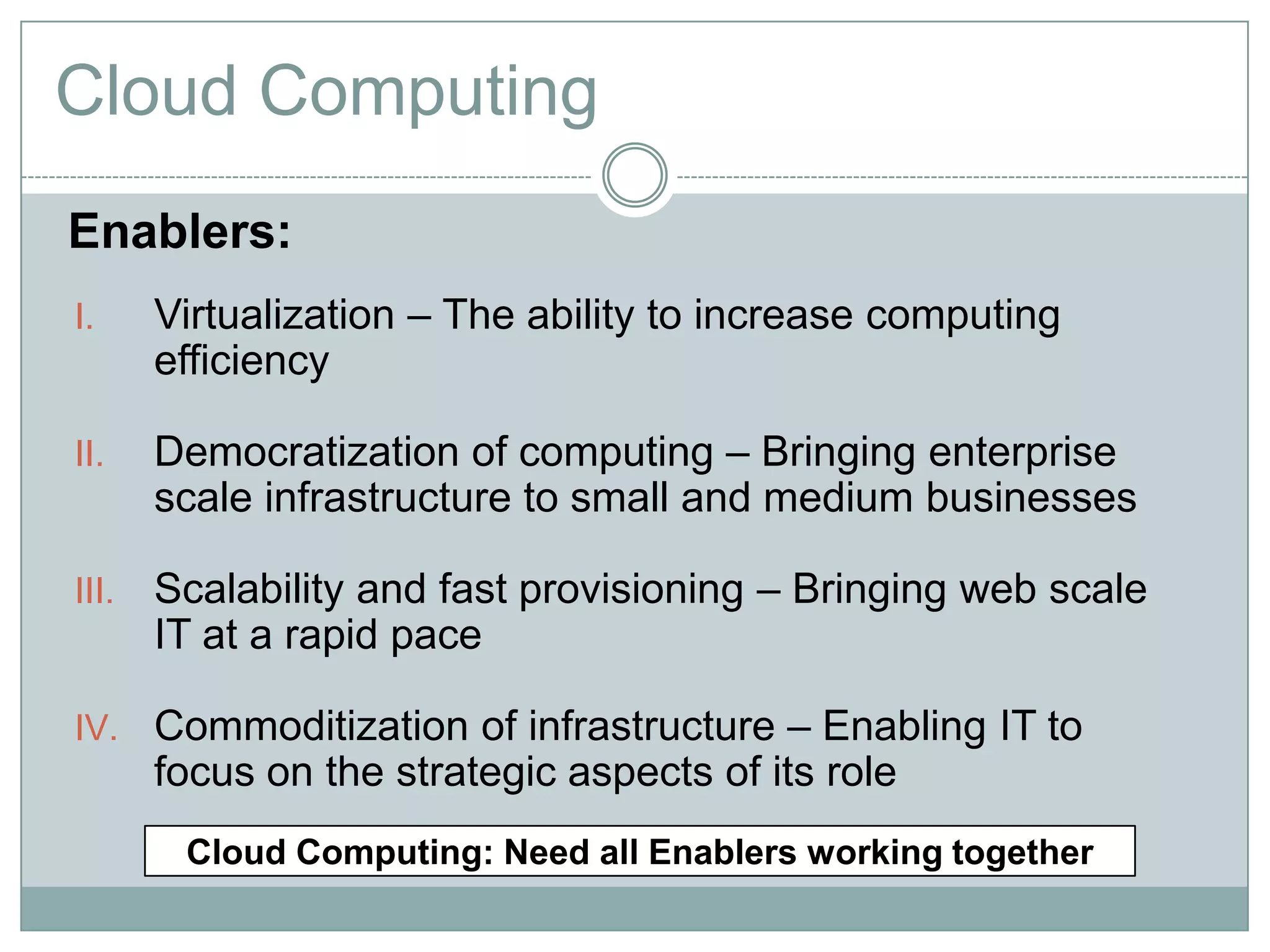 Cloud Computing
Enablers:
I.     Virtualization – The ability to increase computing
       efficiency

II.    Democratization of computing – Bringing enterprise
       scale infrastructure to small and medium businesses

III.   Scalability and fast provisioning – Bringing web scale
       IT at a rapid pace

IV. Commoditization of infrastructure – Enabling IT to
       focus on the strategic aspects of its role
        Cloud Computing: Need all Enablers working together
 