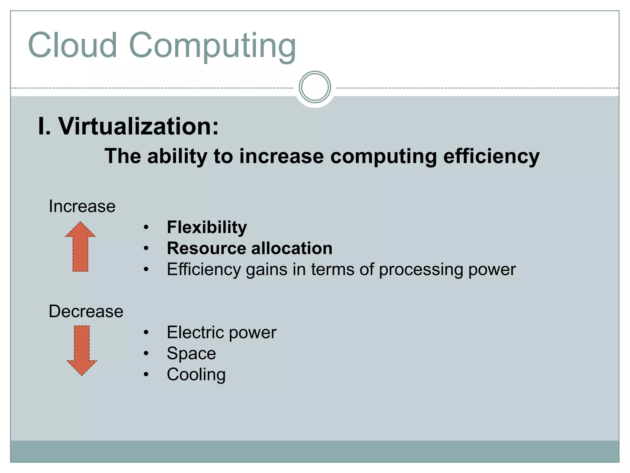 Cloud Computing

I. Virtualization:
       The ability to increase computing efficiency

 Increase
            • Flexibility
            • Resource allocation
            • Efficiency gains in terms of processing power

 Decrease
            • Electric power
            • Space
            • Cooling
 